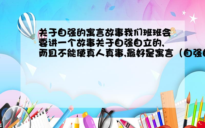 关于自强的寓言故事我们班班会要讲一个故事关于自强自立的,而且不能使真人真事,最好是寓言（自强自立能沾上一点边就行了,比如：蜗牛爬树等等）