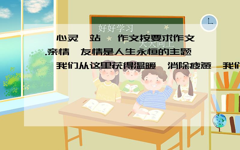 《心灵驿站》 作文按要求作文.亲情、友情是人生永恒的主题,我们从这里获得温暖,消除疲惫,我们从这里明确方向,汲取勇气,我们从这里感受美好,享受甜蜜,我们在这里驻足,我们在这里留连—