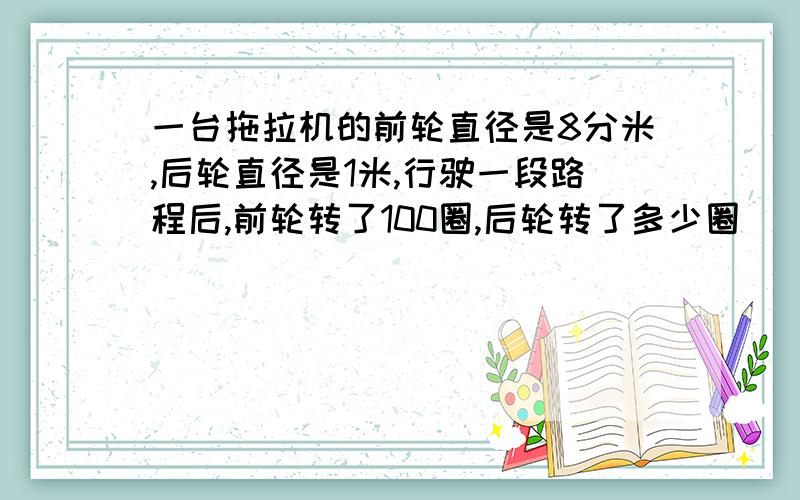 一台拖拉机的前轮直径是8分米,后轮直径是1米,行驶一段路程后,前轮转了100圈,后轮转了多少圈