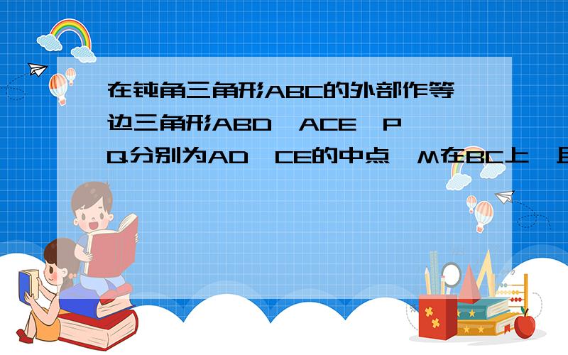 在钝角三角形ABC的外部作等边三角形ABD、ACE,P,Q分别为AD、CE的中点,M在BC上,且BM=3CM 求证：PM⊥QM还需求证角MPQ=30° 今晚11点之前回答追加悬赏20!最好不用三角函数!