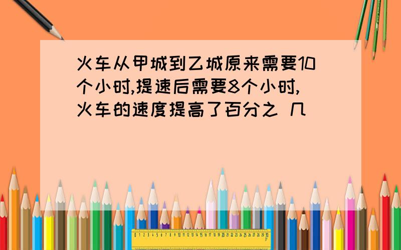 火车从甲城到乙城原来需要10个小时,提速后需要8个小时,火车的速度提高了百分之 几