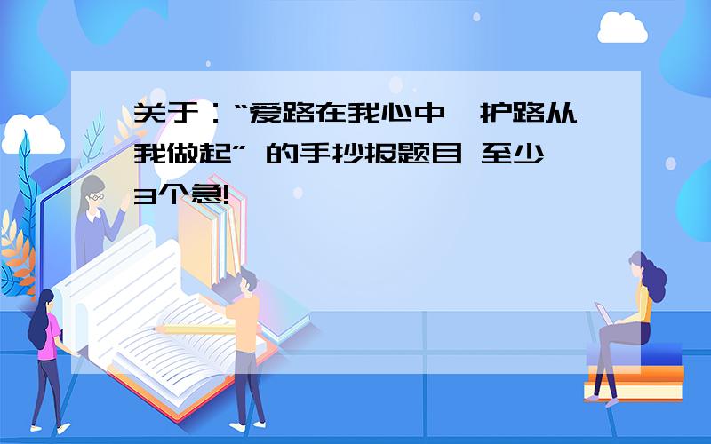 关于：“爱路在我心中,护路从我做起” 的手抄报题目 至少3个急!