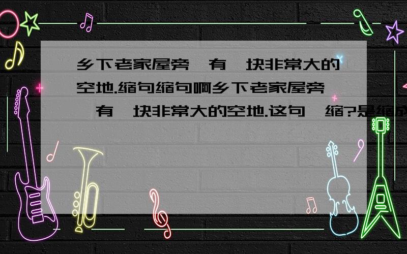 乡下老家屋旁,有一块非常大的空地.缩句缩句啊乡下老家屋旁,有一块非常大的空地.这句咋缩?是缩成：有一块空地.还是：乡下老家屋旁,有一块空地.还是：老家屋旁,有一块空地.还是其他的?