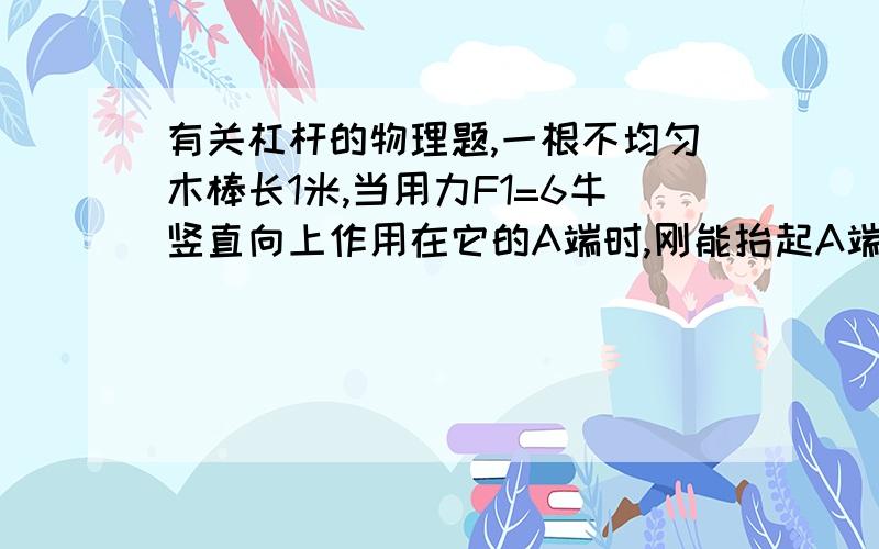 有关杠杆的物理题,一根不均匀木棒长1米,当用力F1=6牛竖直向上作用在它的A端时,刚能抬起A端,当用力F2=12牛竖直向上作用在它的B端,刚能抬起它的B端,求此棒的重力和重心距A端的距离.（画图解