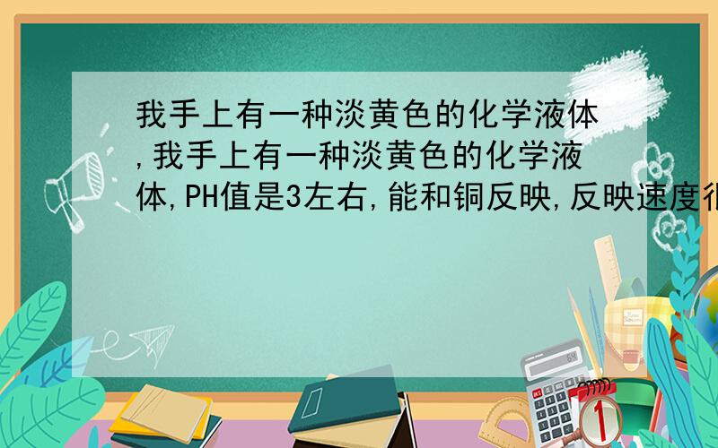 我手上有一种淡黄色的化学液体,我手上有一种淡黄色的化学液体,PH值是3左右,能和铜反映,反映速度很快,有很淡的稀盐酸的味道,怀疑含有草酸的成分,但不详细知道它是什么成分组成,阿拉伯20