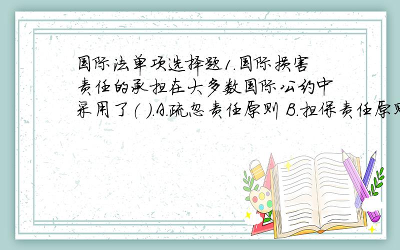 国际法单项选择题1．国际损害责任的承担在大多数国际公约中采用了（ ）.A.疏忽责任原则 B.担保责任原则 C.严格赔偿原则 D.刑事责任原则2．外层空间领域内的活动由（ ）调整.A.海洋法 B.航