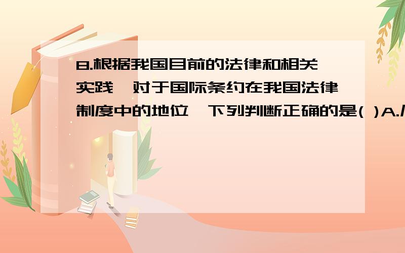 8.根据我国目前的法律和相关实践,对于国际条约在我国法律制度中的地位,下列判断正确的是( )A.凡是我国缔结或参加的条约,都可以在国内作为国内法直接适用.B.在民法涉及的范围内,我国为