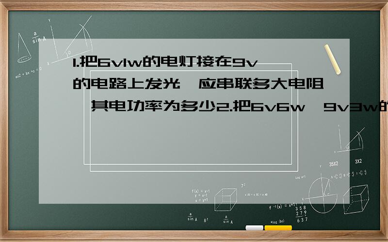 1.把6v1w的电灯接在9v的电路上发光,应串联多大电阻,其电功率为多少2.把6v6w,9v3w的灯1,2串联,保证正常工作,电源电压不超过多少v?若并联保证正常工作,干路电流不应超过?