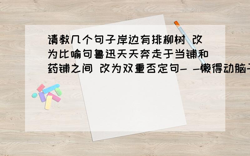 请教几个句子岸边有排柳树 改为比喻句鲁迅天天奔走于当铺和药铺之间 改为双重否定句- -懒得动脑子想了 来个人帮我写把