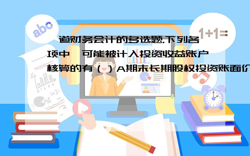 一道财务会计的多选题.下列各项中,可能被计入投资收益账户核算的有（）A期末长期股权投资账面价值大于可收回金额的差额B处置长期股权投资时,结转基本公积——其他资本公积c长期股权