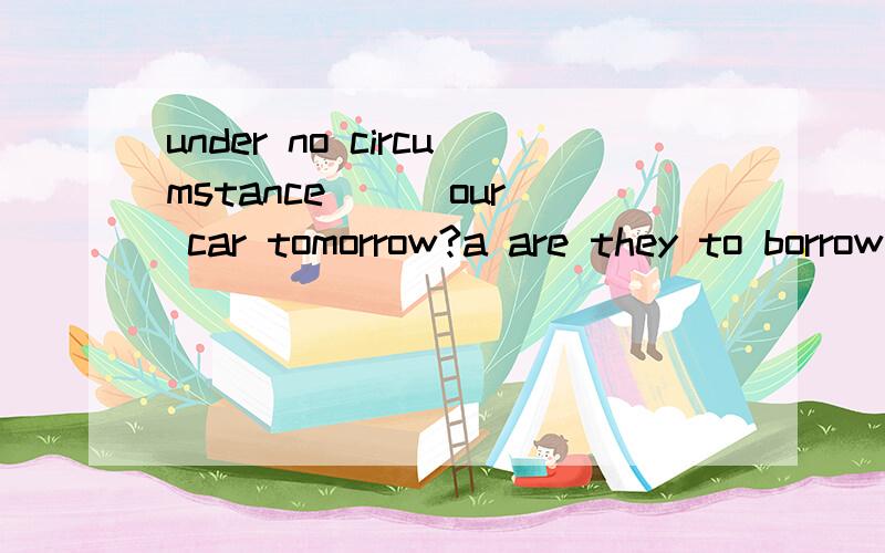 under no circumstance （） our car tomorrow?a are they to borrow b could they be borrowing选哪个为什么?