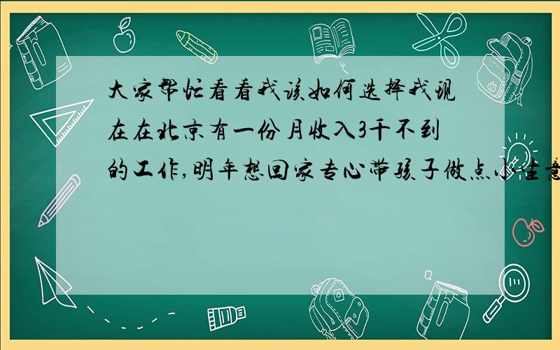 大家帮忙看看我该如何选择我现在在北京有一份月收入3千不到的工作,明年想回家专心带孩子做点小生意,我们老家是一个小县城,最近几年还算发达,我想春节回家买个小面包车拉个菜什么的