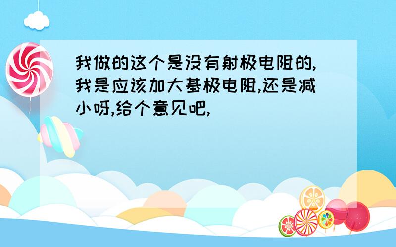 我做的这个是没有射极电阻的,我是应该加大基极电阻,还是减小呀,给个意见吧,