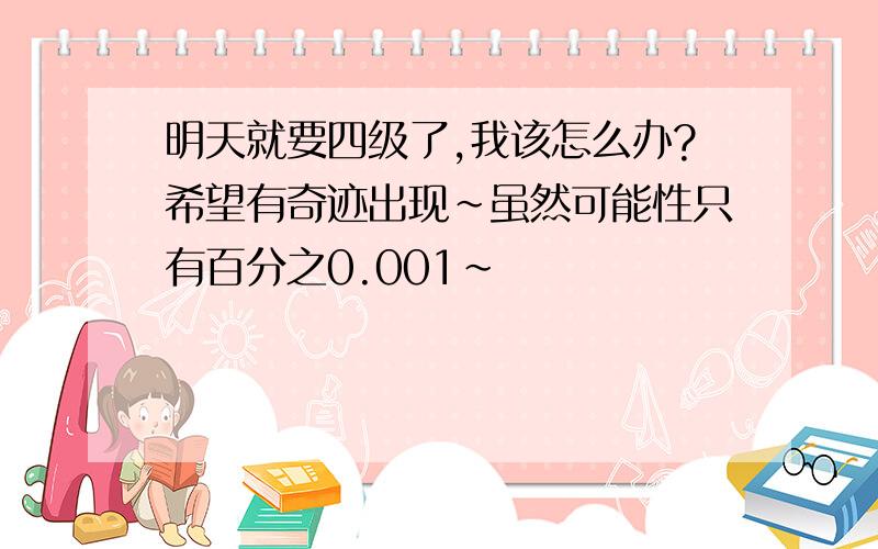 明天就要四级了,我该怎么办?希望有奇迹出现～虽然可能性只有百分之0.001～