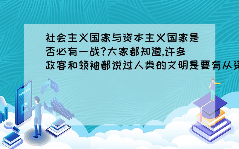 社会主义国家与资本主义国家是否必有一战?大家都知道,许多政客和领袖都说过人类的文明是要有从资本主义过渡到社会主义的,也就是说社会主义是进化的资本主义（虽然本质不同）,那么有