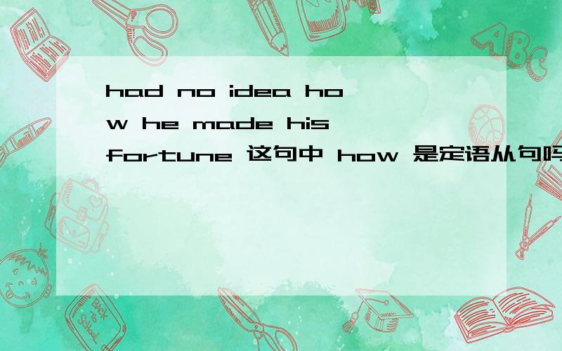 had no idea how he made his fortune 这句中 how 是定语从句吗?who 修饰主语 但主语在的啊 he.