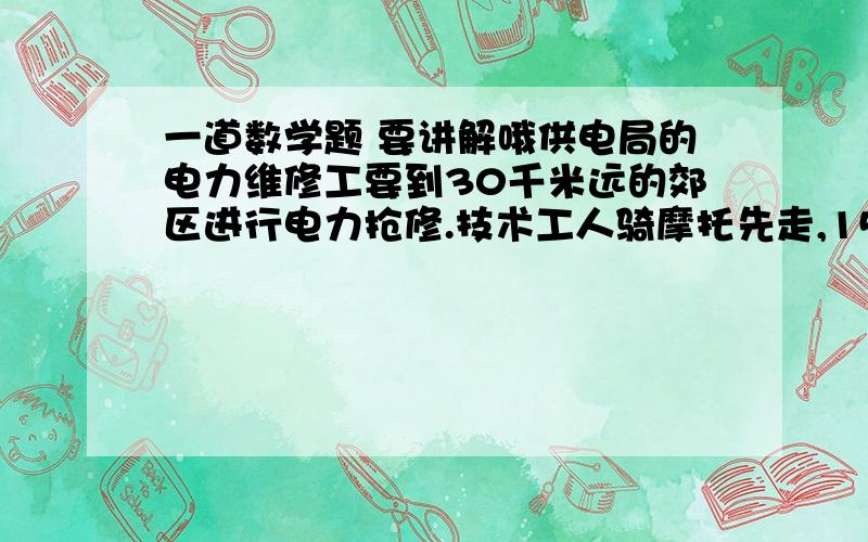 一道数学题 要讲解哦供电局的电力维修工要到30千米远的郊区进行电力抢修.技术工人骑摩托先走,15分钟后,抢修车装载着所需材料出发,结果他们同时到达.已知抢修车的速度是摩托车的1.5倍,