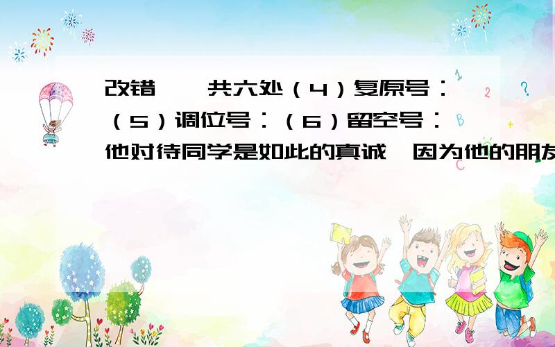 改错,一共六处（4）复原号：（5）调位号：（6）留空号：他对待同学是如此的真诚,因为他的朋友少,所以他想通过这些方式,来留住他的朋友.他所做的事微乎其微,很少有人会关注他,关心他.