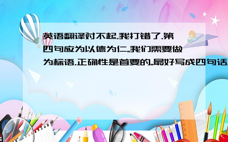 英语翻译对不起，我打错了，第四句应为以德为仁。我们需要做为标语，正确性是首要的。最好写成四句话，因为我们的标语是四句分立的。对不起最后一位朋友，不知能否看到这段话。因