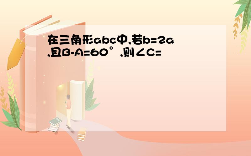 在三角形abc中,若b=2a,且B-A=60°,则∠C=