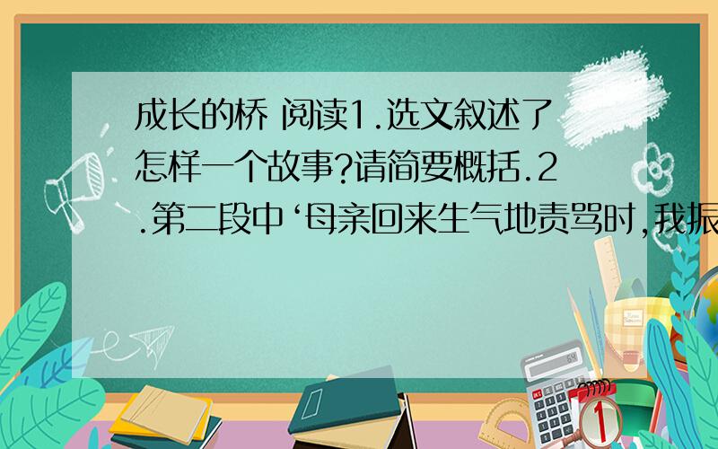 成长的桥 阅读1.选文叙述了怎样一个故事?请简要概括.2.第二段中‘母亲回来生气地责骂时,我振振有词地说：“老师讲要表扬诚实的孩子,你却批评我!”母亲忍不住扑哧笑了’,结合上下文内