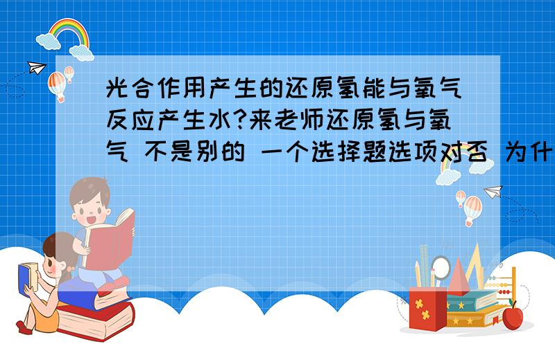 光合作用产生的还原氢能与氧气反应产生水?来老师还原氢与氧气 不是别的 一个选择题选项对否 为什么