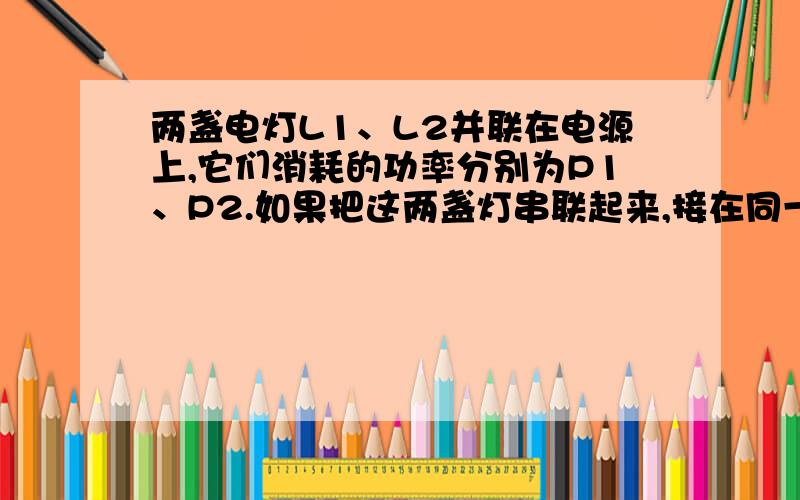 两盏电灯L1、L2并联在电源上,它们消耗的功率分别为P1、P2.如果把这两盏灯串联起来,接在同一电源上,消耗的总功率为P,试论证1/P=1/P1+1/P2