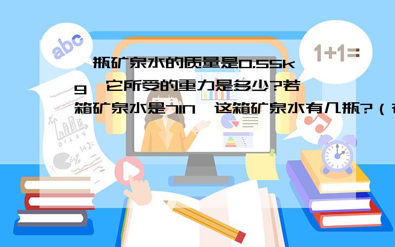 一瓶矿泉水的质量是0.55kg,它所受的重力是多少?若一箱矿泉水是71N,这箱矿泉水有几瓶?（在这里 g=10N/kg)