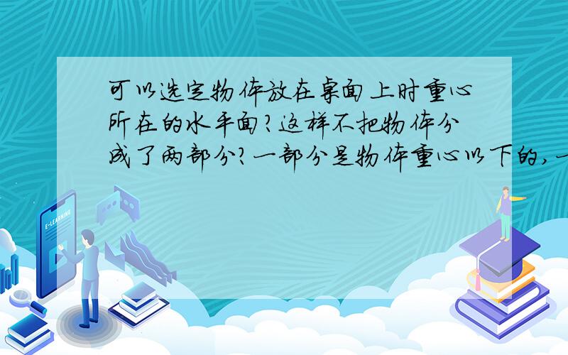 可以选定物体放在桌面上时重心所在的水平面?这样不把物体分成了两部分?一部分是物体重心以下的,一部分是重心以上的.这样要怎么弄,