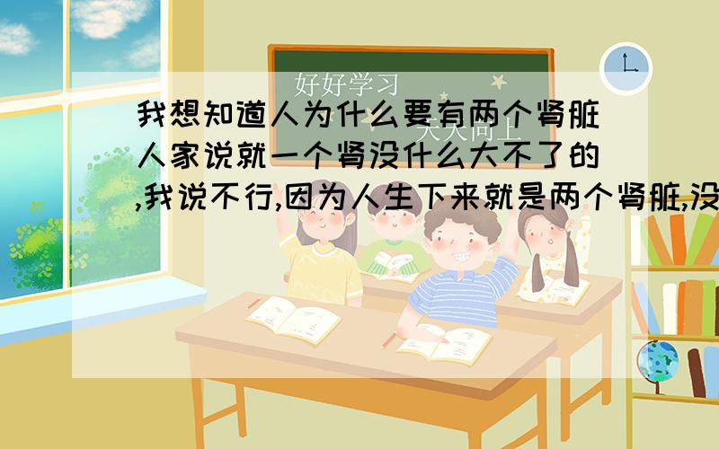 我想知道人为什么要有两个肾脏人家说就一个肾没什么大不了的,我说不行,因为人生下来就是两个肾脏,没了一个肯定对人体没好处,但是我讲不明白道理,