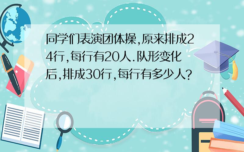 同学们表演团体操,原来排成24行,每行有20人.队形变化后,排成30行,每行有多少人?