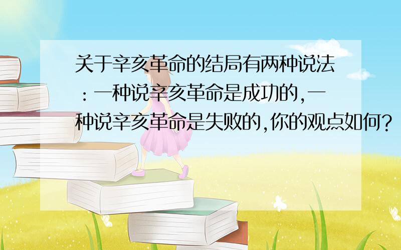 关于辛亥革命的结局有两种说法：一种说辛亥革命是成功的,一种说辛亥革命是失败的,你的观点如何?（结合史实说明）