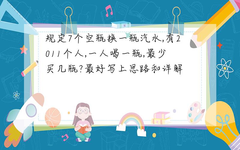 规定7个空瓶换一瓶汽水,有2011个人,一人喝一瓶,最少买几瓶?最好写上思路和详解