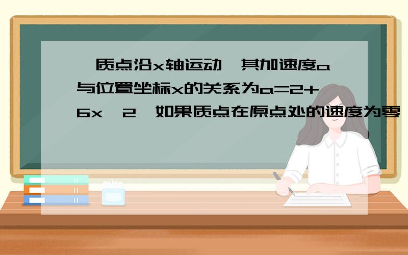 一质点沿x轴运动,其加速度a与位置坐标x的关系为a=2+6x^2,如果质点在原点处的速度为零,试求其在任意位置处的速度.v=2(x+x^2)^0.5在百度上没法写，就用Word,我也算出那个答案了，但书上的答案是