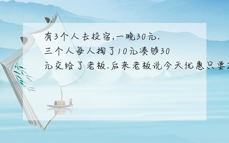 有3个人去投宿,一晚30元.三个人每人掏了10元凑够30元交给了老板.后来老板说今天优惠只要25元就够了,拿出5元命令服务生退还给他们,服务生偷偷藏起了2元,然后,把剩下的3元钱分给了那三个人