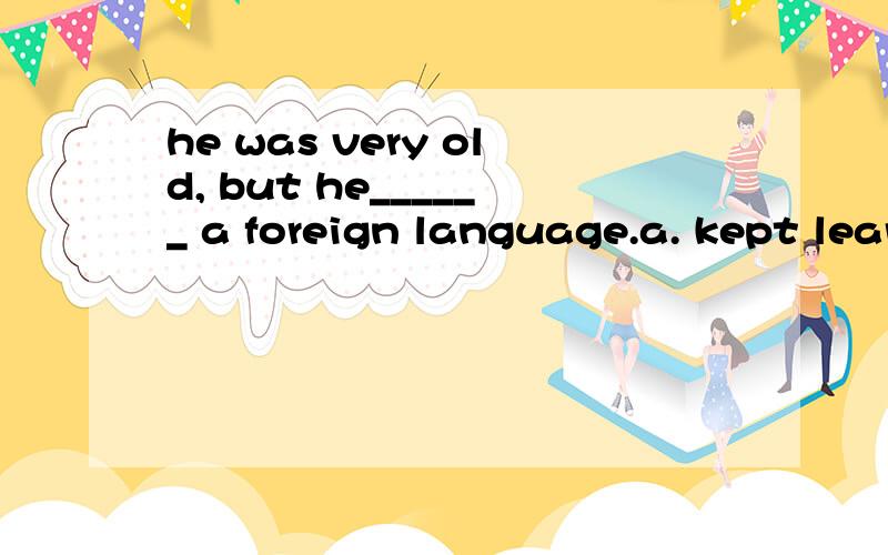 he was very old, but he______ a foreign language.a. kept learning   b. keep to learning   c. keep on learning  d. kept to learn.请问这个题选择哪个呢、?为什么呀?谢谢啦嘿嘿.一定要讲的细一些哦嘿嘿.谢谢啦嘿嘿.要是B