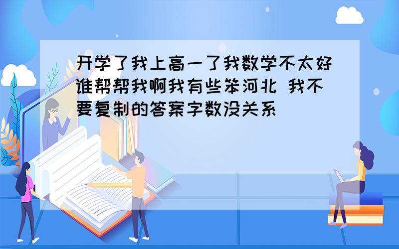 开学了我上高一了我数学不太好谁帮帮我啊我有些笨河北 我不要复制的答案字数没关系