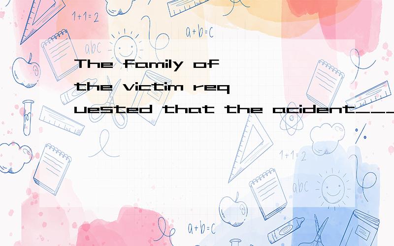 The family of the victim requested that the acident____immediately.A.should look intoB.be looked intoC.must look intoD.would be looked into____,the international situation is comlicated andchangeable.A.At firstB.In this wayC.At presentD.At all