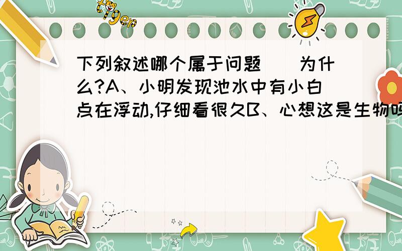 下列叙述哪个属于问题（）为什么?A、小明发现池水中有小白点在浮动,仔细看很久B、心想这是生物吗C、于是取一滴池水,做成标本,用显微镜观看D、原来是草履虫