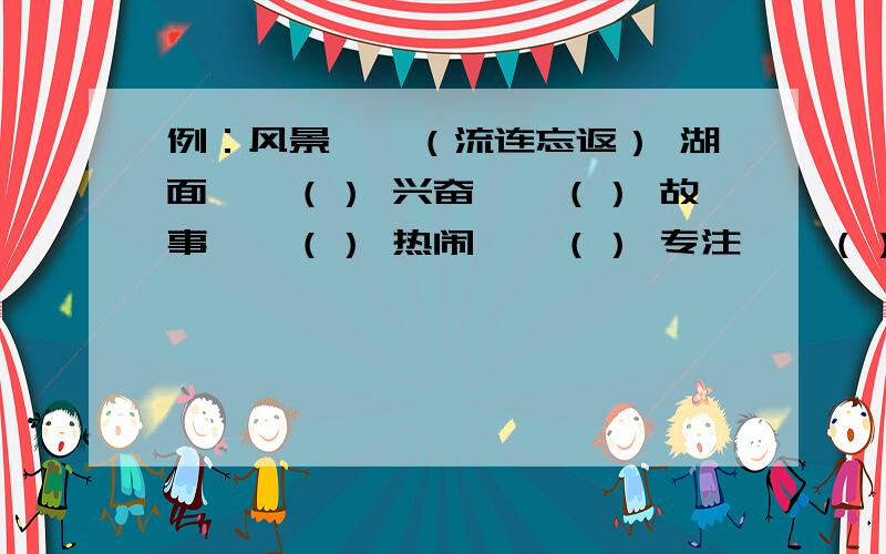 例：风景——（流连忘返） 湖面——（） 兴奋——（） 故事——（） 热闹——（） 专注——（）例：风景——（流连忘返） 湖面——（） 兴奋——（） 故事——（） 热闹——（） 专注