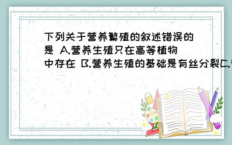 下列关于营养繁殖的叙述错误的是 A.营养生殖只在高等植物中存在 B.营养生殖的基础是有丝分裂C.营养生殖是靠根、茎、叶进行的生殖 D.营养生殖能为后代提供丰富的营养物质,并产生很大的