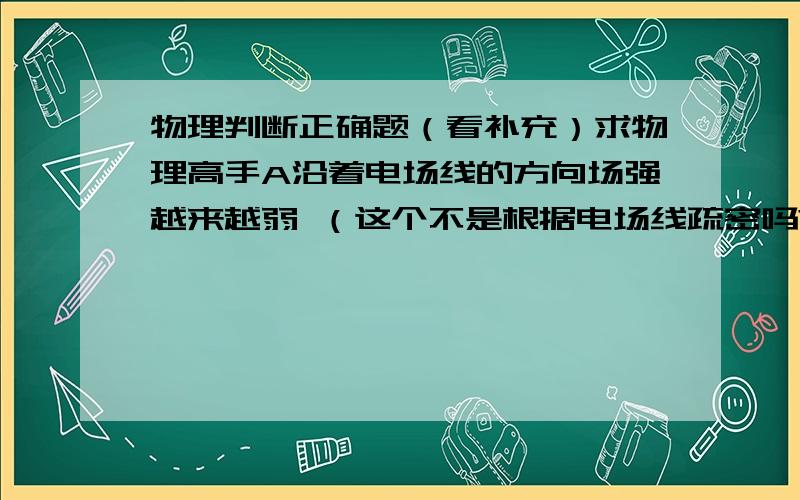 物理判断正确题（看补充）求物理高手A沿着电场线的方向场强越来越弱 （这个不是根据电场线疏密吗?）B沿着电场线的方向电势越来越低 （电势跟场强方向无关.）C匀强电场中,各点的场强