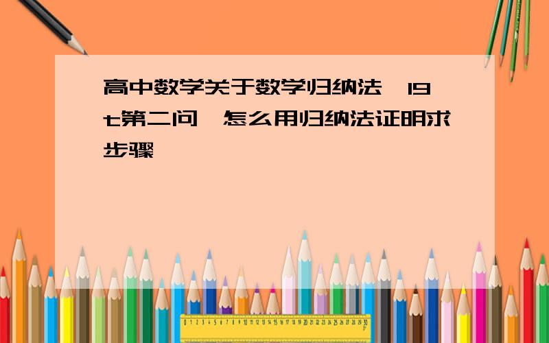 高中数学关于数学归纳法…19t第二问…怎么用归纳法证明求步骤