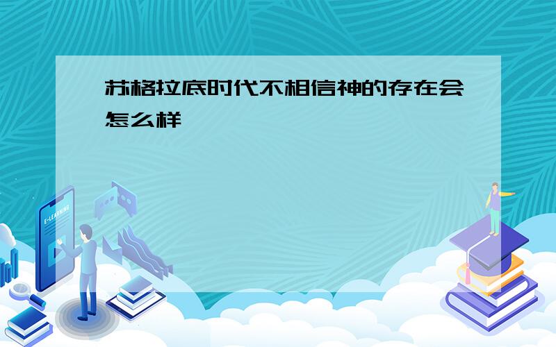 苏格拉底时代不相信神的存在会怎么样