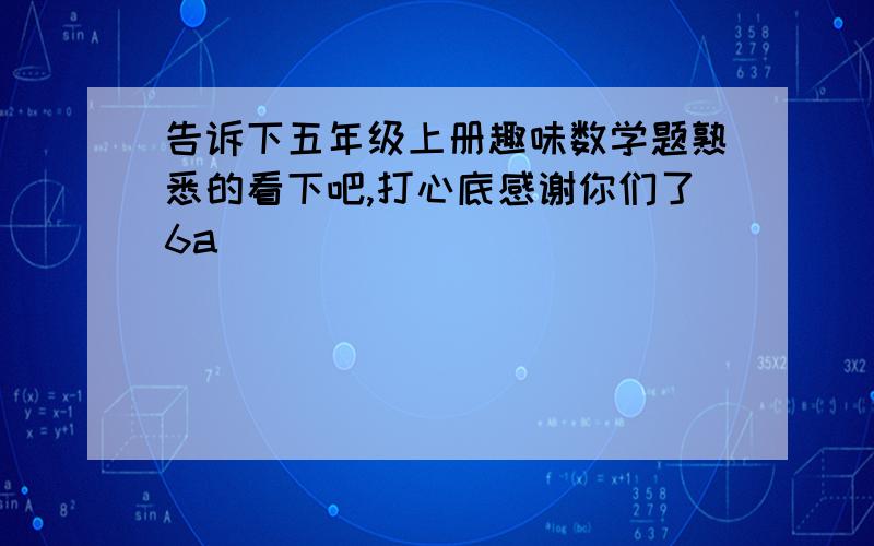 告诉下五年级上册趣味数学题熟悉的看下吧,打心底感谢你们了6a