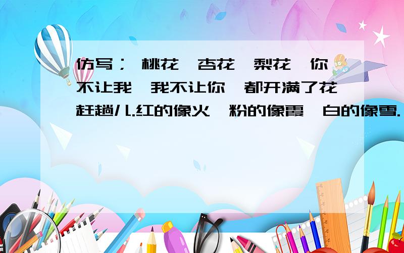 仿写； 桃花,杏花,梨花,你不让我,我不让你,都开满了花赶趟儿.红的像火,粉的像霞,白的像雪.