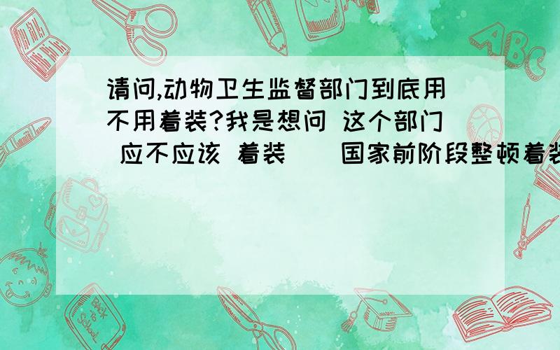 请问,动物卫生监督部门到底用不用着装?我是想问 这个部门 应不应该 着装 （ 国家前阶段整顿着装 我们就不着装了 ）