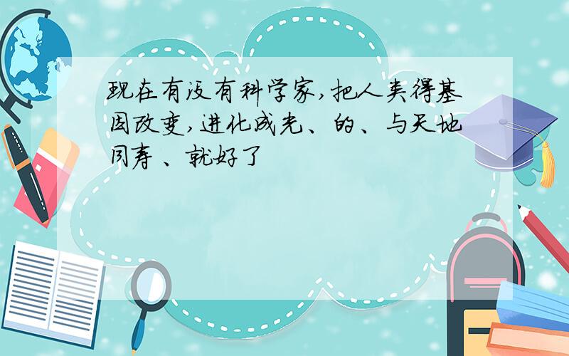 现在有没有科学家,把人类得基因改变,进化成光、的、与天地同寿、就好了