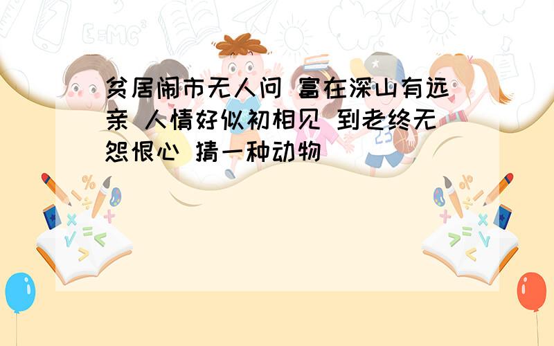 贫居闹市无人问 富在深山有远亲 人情好似初相见 到老终无怨恨心 猜一种动物