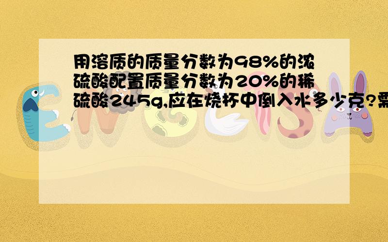 用溶质的质量分数为98%的浓硫酸配置质量分数为20%的稀硫酸245g,应在烧杯中倒入水多少克?需要98% 的浓硫酸多少克